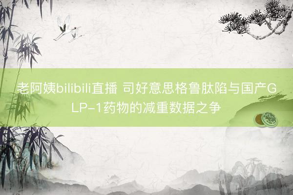 老阿姨bilibili直播 司好意思格鲁肽陷与国产GLP-1药物的减重数据之争