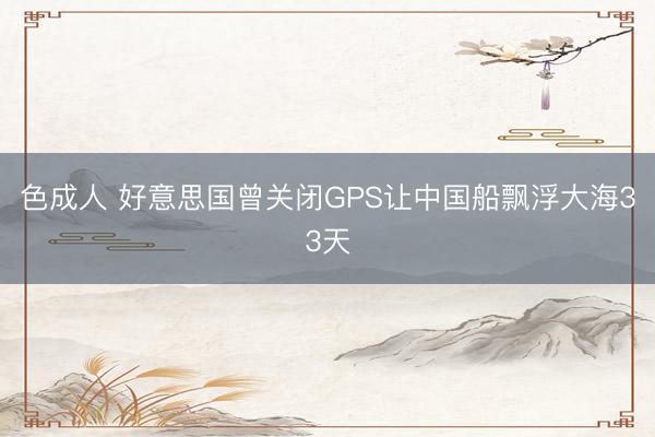 色成人 好意思国曾关闭GPS让中国船飘浮大海33天