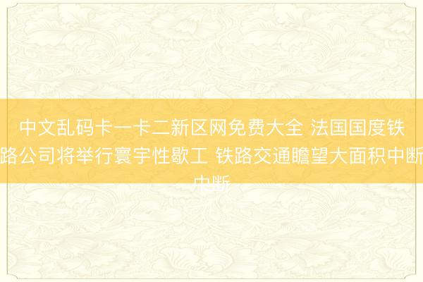 中文乱码卡一卡二新区网免费大全 法国国度铁路公司将举行寰宇性歇工 铁路交通瞻望大面积中断
