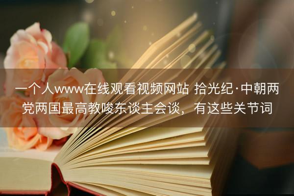 一个人www在线观看视频网站 拾光纪·中朝两党两国最高教唆东谈主会谈，有这些关节词