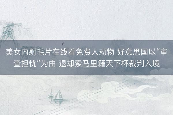 美女内射毛片在线看免费人动物 好意思国以“审查担忧”为由 退却索马里籍天下杯裁判入境