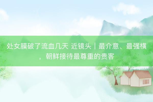 处女膜破了流血几天 近镜头|最介意、最强横,朝鲜接待最尊重的贵客