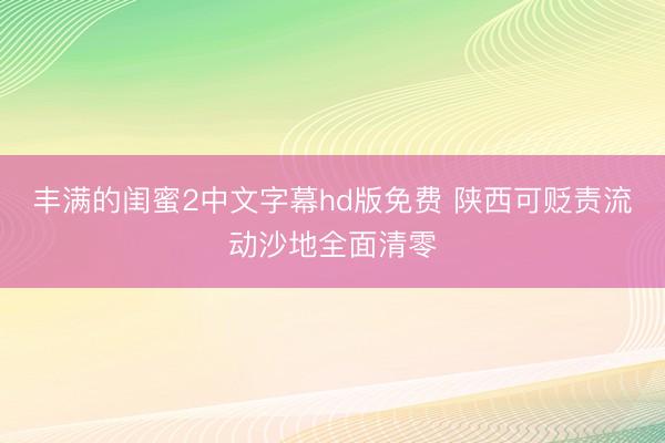 丰满的闺蜜2中文字幕hd版免费 陕西可贬责流动沙地全面清零