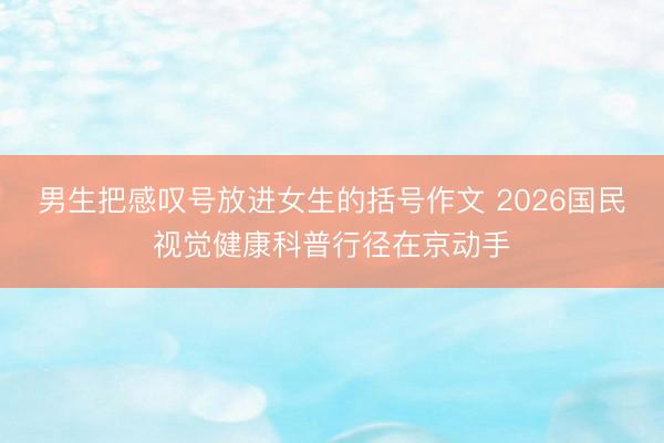 男生把感叹号放进女生的括号作文 2026国民视觉健康科普行径在京动手