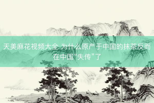 天美麻花视频大全 为什么原产于中国的抹茶反而在中国“失传”了