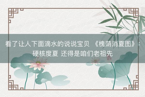 看了让人下面滴水的说说宝贝 《槐荫消夏图》：硬核度夏 还得是咱们老祖先