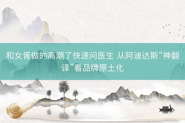 和女胥做的高潮了快速问医生 从阿迪达斯“神翻译”看品牌原土化
