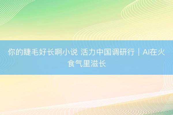 你的睫毛好长啊小说 活力中国调研行｜AI在火食气里滋长