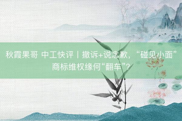 秋霞果哥 中工快评丨撤诉+说念歉,“碰见小面”商标维权缘何“翻车”?