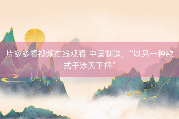 片多多看视频在线观看 中国制造，“以另一种款式干涉天下杯”