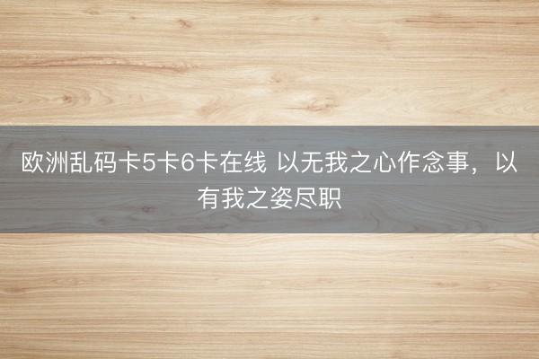 欧洲乱码卡5卡6卡在线 以无我之心作念事，以有我之姿尽职