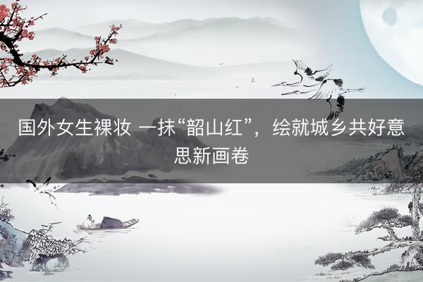 国外女生裸妆 一抹“韶山红”，绘就城乡共好意思新画卷