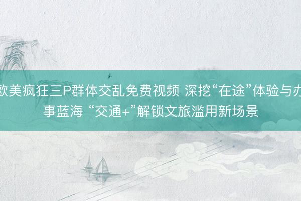 欧美疯狂三P群体交乱免费视频 深挖“在途”体验与办事蓝海 “交通+”解锁文旅滥用新场景