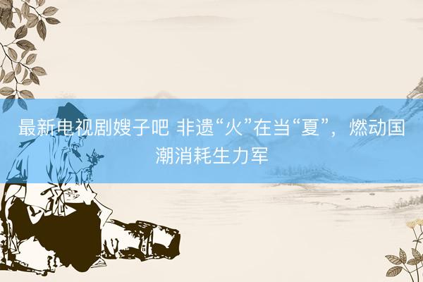 最新电视剧嫂子吧 非遗“火”在当“夏”,燃动国潮消耗生力军