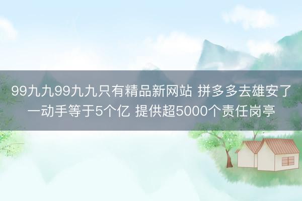 99九九99九九只有精品新网站 拼多多去雄安了一动手等于5个亿 提供超5000个责任岗亭