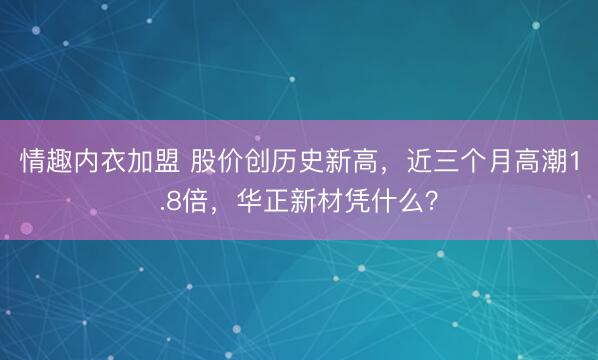 情趣内衣加盟 股价创历史新高，近三个月高潮1.8倍，华正新材凭什么？