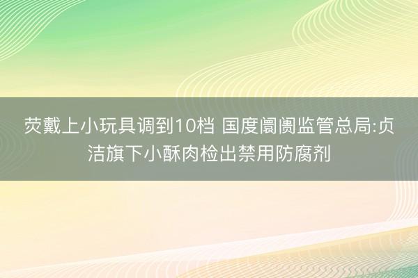 荧戴上小玩具调到10档 国度阛阓监管总局:贞洁旗下小酥肉检出禁用防腐剂