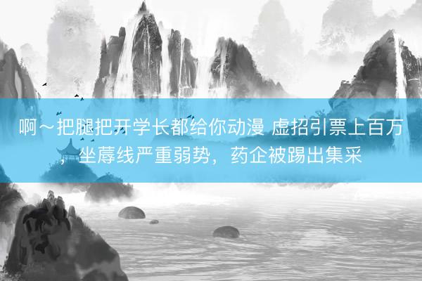 啊～把腿把开学长都给你动漫 虚招引票上百万，坐蓐线严重弱势，药企被踢出集采