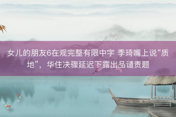 女儿的朋友6在观完整有限中字 季琦嘴上说“质地”，华住决骤延迟下露出品谴责题