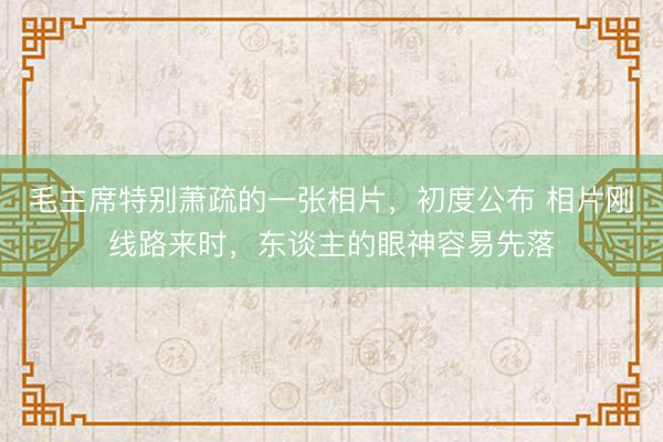 毛主席特别萧疏的一张相片，初度公布 相片刚线路来时，东谈主的眼神容易先落