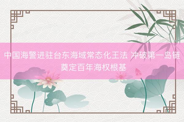中国海警进驻台东海域常态化王法 冲破第一岛链 奠定百年海权根基