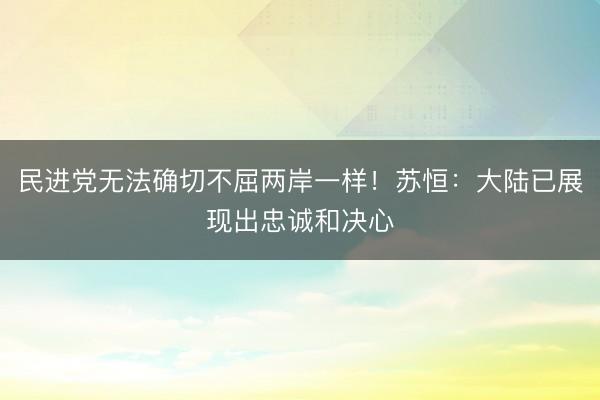 民进党无法确切不屈两岸一样！苏恒：大陆已展现出忠诚和决心