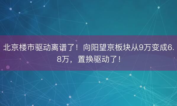 北京楼市驱动离谱了！向阳望京板块从9万变成6.8万，置换驱动了！