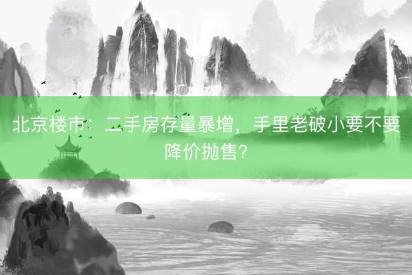 北京楼市：二手房存量暴增，手里老破小要不要降价抛售？