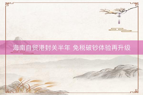 海南自贸港封关半年 免税破钞体验再升级
