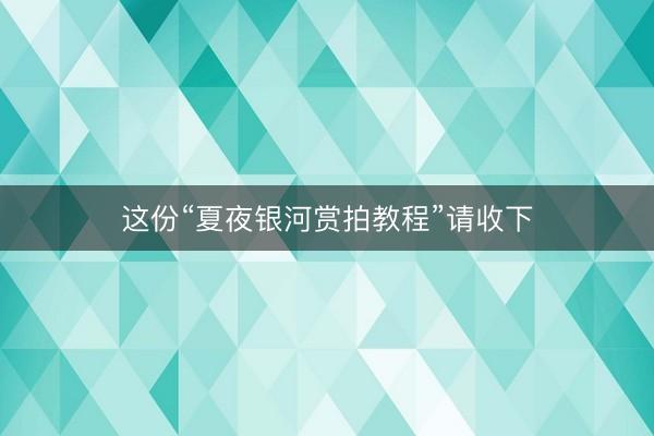 这份“夏夜银河赏拍教程”请收下
