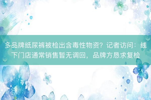 多品牌纸尿裤被检出含毒性物资？记者访问：线下门店通常销售暂无调回，品牌方恳求复检