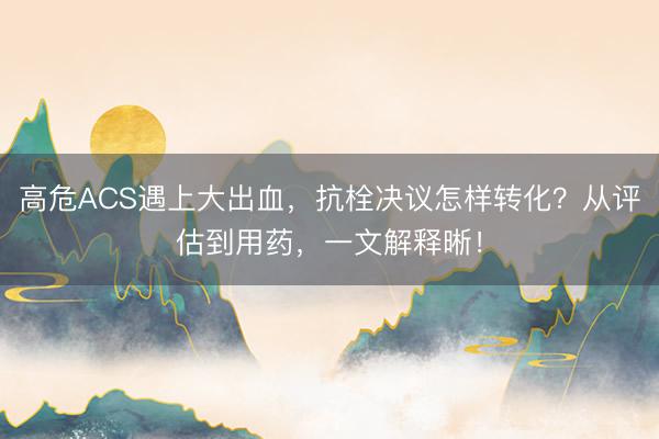 高危ACS遇上大出血，抗栓决议怎样转化？从评估到用药，一文解释晰！