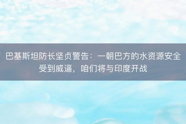 巴基斯坦防长坚贞警告：一朝巴方的水资源安全受到威逼，咱们将与印度开战