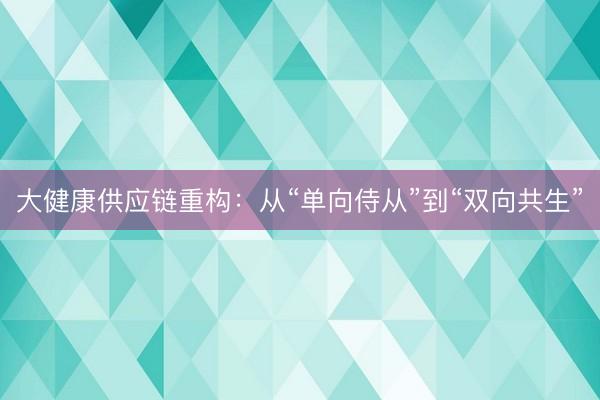 大健康供应链重构：从“单向侍从”到“双向共生”