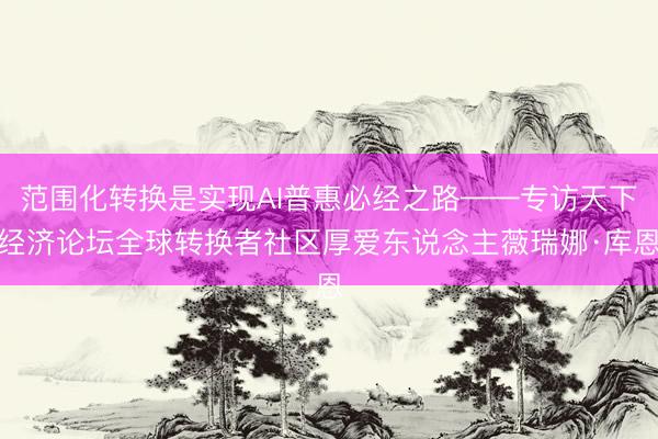 范围化转换是实现AI普惠必经之路——专访天下经济论坛全球转换者社区厚爱东说念主薇瑞娜·库恩