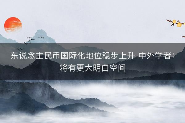 东说念主民币国际化地位稳步上升 中外学者：将有更大明白空间