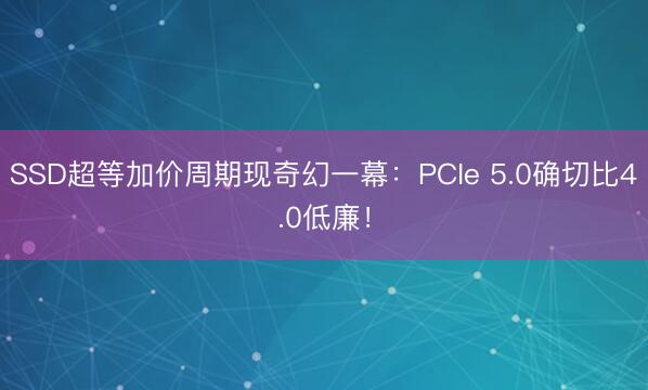 SSD超等加价周期现奇幻一幕：PCIe 5.0确切比4.0低廉！