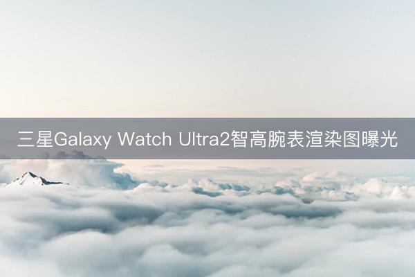三星Galaxy Watch Ultra2智高腕表渲染图曝光